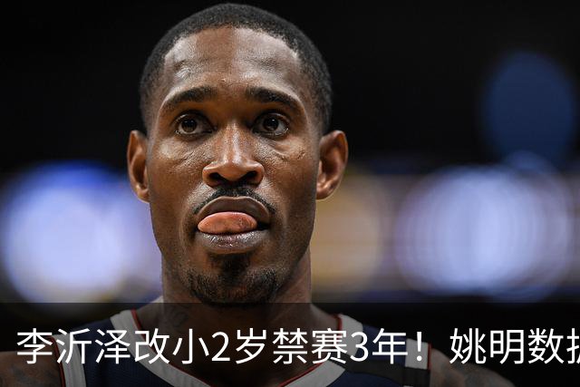 李沂泽改小2岁禁赛3年！姚明数据化一招显灵，领队们也栽了！